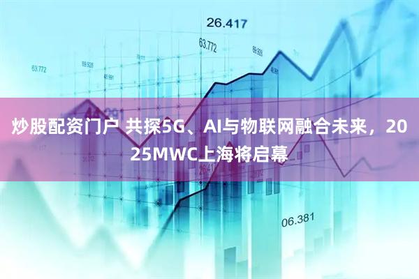 炒股配資門戶 共探5G、AI與物聯(lián)網(wǎng)融合未來，2025MWC上海將啟幕