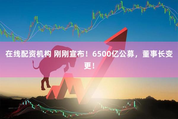 在線配資機構 剛剛宣布！6500億公募，董事長變更！