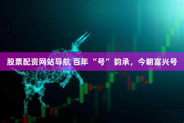 股票配資網(wǎng)站導(dǎo)航 百年 “號(hào)” 韻承，今朝富興號(hào)